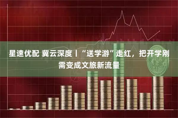 星速优配 冀云深度丨“送学游”走红，把开学刚需变成文旅新流量
