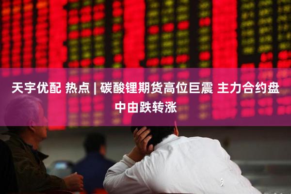 天宇优配 热点 | 碳酸锂期货高位巨震 主力合约盘中由跌转涨