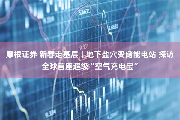 摩根证券 新春走基层丨地下盐穴变储能电站 探访全球首座超级“空气充电宝”