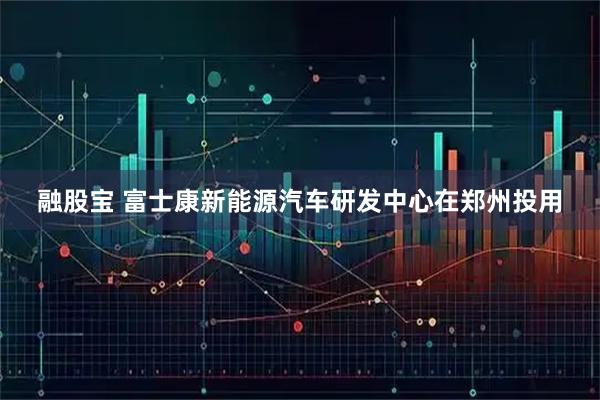 融股宝 富士康新能源汽车研发中心在郑州投用