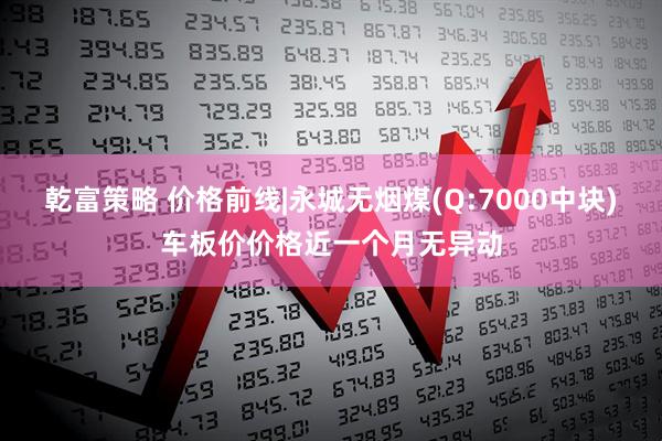 乾富策略 价格前线|永城无烟煤(Q:7000中块)车板价价格近一个月无异动