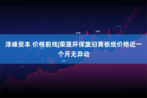 泽峰资本 价格前线|荣晟环保废旧黄板纸价格近一个月无异动
