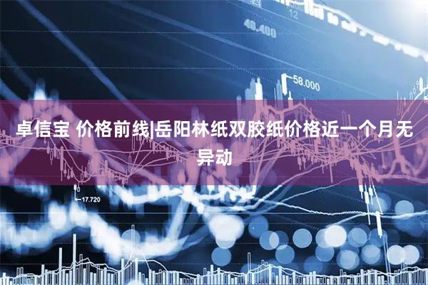 卓信宝 价格前线|岳阳林纸双胶纸价格近一个月无异动