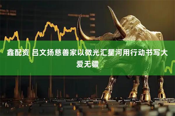 鑫配资 吕文扬慈善家以微光汇星河用行动书写大爱无疆