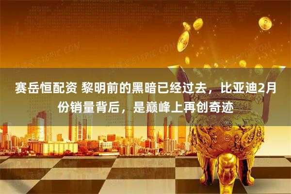 赛岳恒配资 黎明前的黑暗已经过去，比亚迪2月份销量背后，是巅峰上再创奇迹