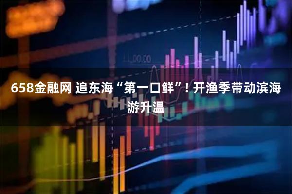 658金融网 追东海“第一口鲜”! 开渔季带动滨海游升温