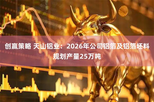 创赢策略 天山铝业：2026年公司铝箔及铝箔坯料规划产量25万吨