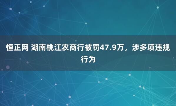 恒正网 湖南桃江农商行被罚47.9万，涉多项违规行为