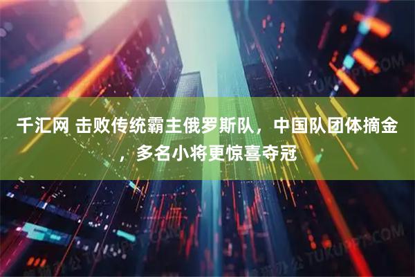 千汇网 击败传统霸主俄罗斯队，中国队团体摘金，多名小将更惊喜夺冠