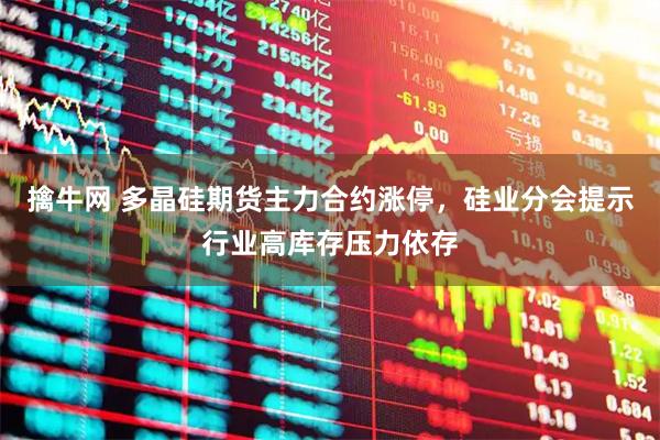 擒牛网 多晶硅期货主力合约涨停，硅业分会提示行业高库存压力依存