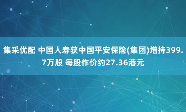 集采优配 中国人寿获中国平安保险(集团)增持399.7万股 每股作价约27.36港元